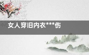 女人穿旧内衣***伤身体 易患乳腺疾病(女生旧内衣怎么处理)